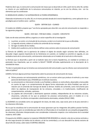 Podemos decir que, la ciencia de la comunicación de masas que se desarrolla en USA a partir de los años 50, cambia
su interés en una redefinición de la estructura comunicativa en relación, ya no con los efectos, sino con los
elementos que los condicionan.
EL MODELOS DE LASWELL Y LA SUPERACIÓN DE LA TEORÍA HIPODÉRMICA.
Elaborada inicialmente en los años 30, en el mismo periodo dorado de la teoría hipodérmica, como aplicación de un
paradigma para el análisis socio – político.
QUIEN - OBTIENE QUE – CUANDO
El modelo de LASWELL propone que “una forma apropiada para describir una acto de comunicación es responder a
las siguientes preguntas:
QUIEN – DICE QUE – POR QUE CANAL – A QUIEN – CON EFECTO
Cada una de estas variantes define y organiza un sector específico de la investigación
1.
2.
3.
4.

La primer, se centra en el estudio de los emisores, es decir en el control de lo que es difundido.
La segunda variante, elabora el análisis de contenido de los mensajes
Da lugar al análisis de los medios.
Análisis de la audiencia y de los efectos definen estos sectores sobre el proceso de comunicación

La fórmula de LASWELL con la apariencia de ordenar el objeto de estudio según variantes bien definidas, sin
descuidar ningún aspecto importante de los fenómenos en cuestión, en realidad se convirtió en seguida, en una
verdadera teoría de la comunicación, estrictamente relacionada con el modelo de la teoría de la información.
La fórmula que se desarrolla a partir de la tradición típica de la teoría hipodérmica, en realidad el corrobora un
postulado muy importante, que en cambio la BULLET THEORY afirmaba explícitamente en la descripción de ls
sociedad de masas.
“Es decir el postulado de que la iniciativa sea exclusivamente del comunicador y que los efectos sean exclusivamente
sobre el público”
LASWELL formula algunas premisas importantes sobre los procesos de comunicación de masas.
a) Dichos procesos son exclusivamente asimétricos, con un emisor activo que produce el estímulo y una masa
pasiva de destinatarios que, ATACADO por el estímulo reacciona.
b) La comunicación es intencional y tiende a una finalidad, a obtener un cierto efecto, observable y mensurable
en cuento da lugar a un comportamiento de alguna forma relacionada con dicha finalidad, que está en
relación con el contenido del mensaje de donde se derivan: Análisis de contenido, como instrumento para
inferir los objetivos de manipulación de los emisores, vinculados a la trasformación, modificación de
comportamientos, actitudes, opiniones.
c) Los papeles del comunicador y destinatario aparecen aislados, independientes de las relaciones sociales,
situaciones, culturales en los que se producen los procesos comunicativos, pero el modelo en si no
contemplan: los efectos corresponden a destinatarios atomizados, aislados (SHULZ 1982).
La AUDIENCE era concebida como una agregación de clases, de edad, sexo, capa social, pero se da poca atención a
las relaciones informales.
No es que los estudiosos de la comunicación de masas ignorasen que los integrantes del público poseían familias,
grupos amistosos, pero se consideraba que todo ello no influenciaba en el resultado de una campaña propagandista:
las relaciones informales interpersonales eran consideradas irrelevantes respecto a las instituciones de la sociedad
moderna. KATZ 1969.
El esquema de LASWELL organizo la insipiente COMUNICATION RESEARCH en relación a dos de sus temas centrales y
de más larga duración (el análisis de los efectos y el de los contenidos) y a la vez descubrió los demás sectores de
desarrollo del campo, sobre todo el CONTROL ANALISIS.

 