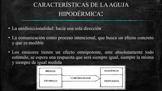 CARACTERÍSTICAS DE LAAGUJA
HIPODÉRMICA:
• La unidireccionalidad: hacia una sola dirección
• La comunicación como proceso intencional, que busca un efecto concreto
y que es medible
• Los emisores tienen un efecto omnipotente, ante absolutamente todo
estímulo, se espera una respuesta que será siempre igual, siempre la misma
y siempre de igual medida
 