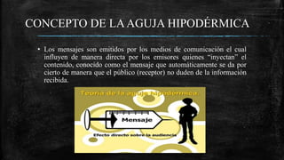CONCEPTO DE LAAGUJA HIPODÉRMICA
• Los mensajes son emitidos por los medios de comunicación el cual
influyen de manera directa por los emisores quienes “inyectan” el
contenido, conocido como el mensaje que automáticamente se da por
cierto de manera que el público (receptor) no duden de la información
recibida.
 