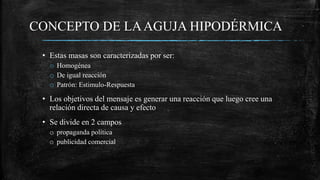 CONCEPTO DE LAAGUJA HIPODÉRMICA
• Estas masas son caracterizadas por ser:
o Homogénea
o De igual reacción
o Patrón: Estimulo-Respuesta
• Los objetivos del mensaje es generar una reacción que luego cree una
relación directa de causa y efecto
• Se divide en 2 campos
o propaganda política
o publicidad comercial
 