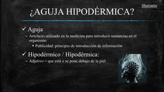 ¿AGUJA HIPODÉRMICA?
 Aguja
– Artefacto utilizado en la medicina para introducir sustancias en el
organismo
 Publicidad: principio de introducción de información
 Hipodérmico / Hipodérmica:
– Adjetivo = que está o se pone debajo de la piel
Sharianie
 