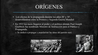 ORÍGENES
• Los efectos de la propaganda durante los años 20’ y 30’,
desarrollándose entre la Primera y Segunda Guerra Mundial
• En 1933 los nazis llegaron al poder y el político alemán Paul Joseph
Goebbels fue nombrado Ministro de Instrucción para el Público y
Propaganda.
o Se dedicó a propagar y popularizar las ideas del partido nazi.
 