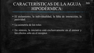 CARACTERÍSTICAS DE LAAGUJA
HIPODÉRMICA:
• El aislamiento, la individualidad, la falta de interacción, la
pasividad.
• La asimetría de los roles
• En síntesis, la iniciativa está exclusivamente en el emisor y
los efectos sólo en el receptor.
Inés
 