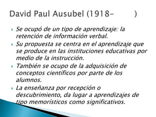    Se ocupó de un tipo de aprendizaje: la
    retención de información verbal.
   Su propuesta se centra en el aprendizaje que
    se produce en las instituciones educativas por
    medio de la instrucción.
   También se ocupo de la adquisición de
    conceptos científicos por parte de los
    alumnos.
   La enseñanza por recepción o
    descubrimiento, da lugar a aprendizajes de
    tipo memorísticos como significativos.
 