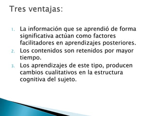 1.   La información que se aprendió de forma
     significativa actúan como factores
     facilitadores en aprendizajes posteriores.
2.   Los contenidos son retenidos por mayor
     tiempo.
3.   Los aprendizajes de este tipo, producen
     cambios cualitativos en la estructura
     cognitiva del sujeto.
 