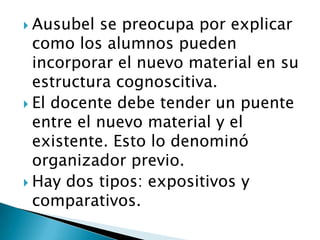  Ausubel  se preocupa por explicar
  como los alumnos pueden
  incorporar el nuevo material en su
  estructura cognoscitiva.
 El docente debe tender un puente
  entre el nuevo material y el
  existente. Esto lo denominó
  organizador previo.
 Hay dos tipos: expositivos y
  comparativos.
 