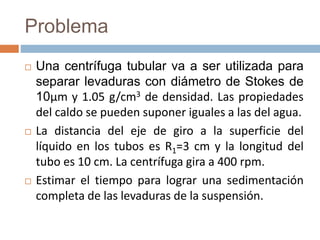 Problema
 Una centrífuga tubular va a ser utilizada para
separar levaduras con diámetro de Stokes de
10μm y 1.05 g/cm3 de densidad. Las propiedades
del caldo se pueden suponer iguales a las del agua.
 La distancia del eje de giro a la superficie del
líquido en los tubos es R1=3 cm y la longitud del
tubo es 10 cm. La centrífuga gira a 400 rpm.
 Estimar el tiempo para lograr una sedimentación
completa de las levaduras de la suspensión.
 