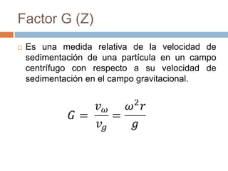 Factor G (Z)
 Es una medida relativa de la velocidad de
sedimentación de una partícula en un campo
centrífugo con respecto a su velocidad de
sedimentación en el campo gravitacional.
 