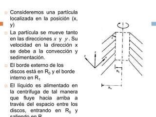  Consideremos una partícula
localizada en la posición (x,
y)
 La partícula se mueve tanto
en las direcciones x y y . Su
velocidad en la dirección x
se debe a la convección y
sedimentación.
 El borde externo de los
discos está en R0 y el borde
interno en R1
 El líquido es alimentado en
la centrífuga de tal manera
que fluye hacia arriba a
través del espacio entre los
discos, entrando en R0 y
 