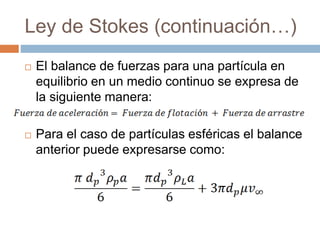 Ley de Stokes (continuación…)
 El balance de fuerzas para una partícula en
equilibrio en un medio continuo se expresa de
la siguiente manera:
 Para el caso de partículas esféricas el balance
anterior puede expresarse como:
 