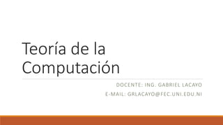 Teoría de la
Computación
DOCENTE: ING. GABRIEL LACAYO
E-MAIL: GRLACAYO@FEC.UNI.EDU.NI
 