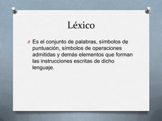 Léxico
O Es el conjunto de palabras, símbolos de
 puntuación, símbolos de operaciones
 admitidas y demás elementos que forman
 las instrucciones escritas de dicho
 lenguaje.
 