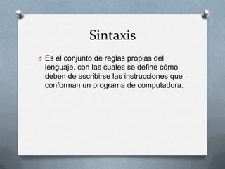 Sintaxis
O Es el conjunto de reglas propias del
  lenguaje, con las cuales se define cómo
  deben de escribirse las instrucciones que
  conforman un programa de computadora.
 