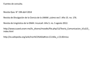 Fuentes de consulta.
Revista Quo. N° 198 abril 2014
Revista de Divulgación de la Ciencia de la UNAM. ¿cómo ves?. Año 15. no. 176.
Revista de Lingüística de la ENAH. Incuicatl. Año 5. no. 5 agosto 2012.
http://www.cuaed.unam.mx/lic_diseno/moodle/file.php/12/Teoria_Comunicacion_II/u2/2_
index.html
http://es.wikipedia.org/wiki/Iron%C3%ADa#Iron.C3.ADa_c.C3.B3mica
 