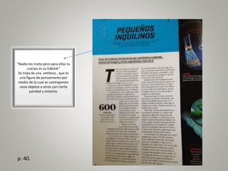 “Nadie los invite pero para ellos tu
cuerpo es su hábitat”
Se trata de una antítesis , que es
una figura de pensamiento por
medio de la cual se contraponen
unos objetos a otros con cierta
paridad y simetría.
p. 40.
 