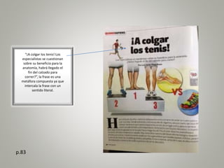 “¡A colgar los tenis! Los
especialistas se cuestionan
sobre su beneficio para la
anatomía, habrá llegado el
fin del calzado para
correr?”, la frase es una
metáfora compuesta ya que
intercala la frase con un
sentido literal.
p.83
 