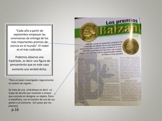 “Cada año a partir de
septiembre empiezan las
ceremonias de entrega de los
más importantes premios de
ciencia en el mundo”. El nobel
es el más codiciado.
Podemos observa una
hipérbole, es decir una figura de
pensamiento que en este caso
aumenta una verdad dicha.
p.16
“Para un joven investigador seguramente
es motivo de orgullo…
Se trata de una sinécdoque es decir un
tropo de dicción por conexión o enlace
que consiste en designar un objeto, físico
o metafísico, con el nombre de una de sus
partes o al contrario. (Un joven por los
jóvenes)
 