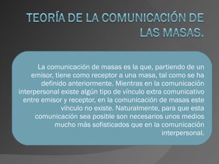 La comunicación de masas es la que, partiendo de un emisor, tiene como receptor a una masa, tal como se ha definido anteriormente. Mientras en la comunicación interpersonal existe algún tipo de vínculo extra comunicativo entre emisor y receptor, en la comunicación de masas este vínculo no existe. Naturalmente, para que esta comunicación sea posible son necesarios unos medios mucho más sofisticados que en la comunicación interpersonal. 