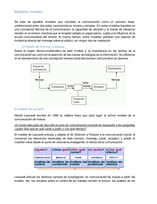 Modelos lineales.
Se trata de aquellos modelos que conciben la comunicación como un proceso lineal,
unidireccional entre dos polos característicos, emisor y receptor. En estos modelos basados en
una concepción técnica de la comunicación, la capacidad de decisión y la fuente de influencia
residen en el emisor, mientras que el receptor adopta un papel pasivo, sujeto a la influencia de la
acción comunicadora del emisor. Al mismo tiempo, estos modelos plantean una relación de
incidencia directa del mensaje sobre el público, sin ningún tipo de mediación.
El modelo de Shannon y Weaver
Sobre el origen técnico-matemático de este modelo y su importancia en las teorías de la
comunicaciónasí como en la aparición de las nuevas tecnologías de la información. Su influencia
en el asentamiento de una concepción transaccional del proceso comunicativo es decisiva.
El modelo de Lasswell
Harold Lasswell escribe en 1948 la célebre frase que dará lugar al primer modelo de la
comunicación de masas:
Un modo adecuado de describir un acto de comunicación consiste en responder a las preguntas
¿quién dice qué en qué canal a quién y con qué efectos?
El modelo de Lasswell anticipa y adapta el de Shannon y Weaver a la comunicación social, al
conservar los elementos esenciales de éste (emisor, mensaje, canal, receptor) y añadir la
cuestión clave desde el punto de vista de la propaganda: el efecto de la comunicación.
Lasswell articula los diversos campos de investigación en comunicación de masas a partir del
modelo. Así, los estudios sobre el control de las fuentes remiten al emisor, los análisis de los
 