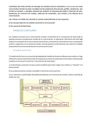 contenidos del medio remiten al mensaje, los estudios sobre la naturaleza yrestriccionesdel medio
comunicativo remiten al canal, el análisis de las audiencias (frecuencias,perfiles, tendencias, etc)
remiten al receptor, y aquellos estudios que analizan la respuesta del público (intención de voto,
tendencias de consumo de medios, selección de contenidos, etc) remiten a los efectos de la
comunicación.
Las críticas al modelo de Lasswell se centran esencialmente en dos aspectos:
a) Su escasa atención al contexto social de la comunicación
b) Su ausencia de feed-back.
MODELOS CIRCULARES
Los modelos circulares de la comunicación resultan inicialmente de la introducción de feed-back en
aquellas primeras concepciones lineales de la comunicación. La aportación cibernética del feed-back
implica la concepción de la comunicación (transmisión y selección de información) como un proceso de
control o regulación en los procesos sociales. Esta perspectiva se difundirá por casi todos los modelos
(especialmente los funcionalistas) de la comunicación social.
El modelo de De Fleur
.El modelode De Fleuresuna versióndesdobladadel modelode ShannonyWeaverque tratade un flujo
reflejode lacomunicacióndel emisoral receptorporla vía de losmediosde comunicacióncolectivaydel
receptor al emisor por la vía de los “instrumentos de feed-back”:
a) Instrumentos y procesos con que cuenta el público para hacer llegar a los medios su “reacción” a la
comunicación.
b) Los propios procesos sociales suscitados a raíz de las comunicaciones
c) Las reacciones cuantificables del público (tendencias en el consumo de medios, índices y perfiles de
audiencia, etc).
 