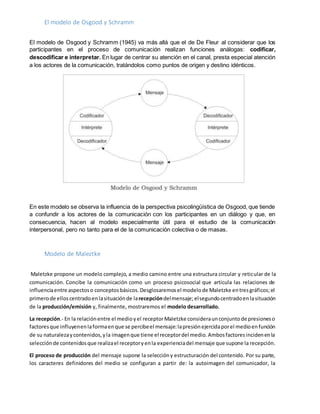 El modelo de Osgood y Schramm
El modelo de Osgood y Schramm (1945) va más allá que el de De Fleur al considerar que los
participantes en el proceso de comunicación realizan funciones análogas: codificar,
descodificar e interpretar. En lugar de centrar su atención en el canal, presta especial atención
a los actores de la comunicación, tratándolos como puntos de origen y destino idénticos.
En este modelo se observa la influencia de la perspectiva psicolingüística de Osgood, que tiende
a confundir a los actores de la comunicación con los participantes en un diálogo y que, en
consecuencia, hacen al modelo especialmente útil para el estudio de la comunicación
interpersonal, pero no tanto para el de la comunicación colectiva o de masas.
Modelo de Maleztke
Maletzke propone un modelo complejo, a medio camino entre una estructura circular y reticular de la
comunicación. Concibe la comunicación como un proceso psicosocial que articula las relaciones de
influenciaentre aspectoso conceptosbásicos.Desglosaremosel modelode Maletzke entresgráficos;el
primerode elloscentradoenlasituaciónde larecepcióndelmensaje;elsegundocentradoenlasituación
de la producción/emisión y, finalmente, mostraremos el modelo desarrollado.
La recepción.- En la relaciónentre el medioyel receptorMaletzke consideraunconjuntode presioneso
factoresque influyenenlaformaenque se percibeel mensaje:lapresiónejercidaporel medioenfunción
de su naturalezaycontenidos,yla imagenque tiene el receptordel medio.Ambosfactoresincidenenla
selecciónde contenidosque realizael receptoryenla experienciadel mensaje que supone la recepción.
El proceso de producción del mensaje supone la seleccióny estructuración del contenido. Por su parte,
los caracteres definidores del medio se configuran a partir de: la autoimagen del comunicador, la
 
