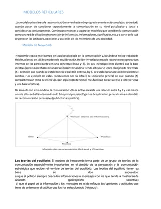 MODELOS RETICULARES
.Los modeloscircularesde lacomunicaciónse vanhaciendoprogresivamente máscomplejos,sobre todo
cuando pasan de considerar separadamente la comunicación en su nivel psicológico y social a
considerarlas conjuntamente. Comienzan entonces a aparecer modelos que conciben la comunicación
comounaredde difusiónotransmisiónde influencias,informaciones,significados,etc,yapartirde lacual
se generan las actitudes, opiniones y acciones de los miembros de una sociedad.
Modelo de Newcomb
Newcomb trabaja en el campo de la psicosociología de la comunicacióny, basándose en los trabajosde
Heider,planteaen1953sumodelode equilibrioABX. Heiderinvestigóacercade losprocesoscognoscitivos
internos de los participantes en una conversación (A y B). En sus investigaciones planteó que la base
afectiva(aprecioorechazo)de unarelaciónconversacionaltiendearticularse sobreelobjetode referencia
(X),de modoque cuandose establece ese equilibrioentreA,By X, se establece unarelaciónresistente al
cambio. (Un ejemplo de estas conclusiones nos lo ofrece la impresión general de que cuando (A)
compartimosuntema de interés(X) conalguien(B) tenemosmásfacilidadparael acceso a interpersonal
y una base afectiva).
De acuerdocon este modelo,lacomunicaciónsólose activasi existe unarelaciónentre A yBy si al menos
unode ellosse hallainteresadoenX.Este principiopsicológicoesde aplicacióngeneralizadaenel ámbito
de la comunicación persuasiva (publicitaria y política).
Las teorías del equilibrio: El modelo de Newcomb forma parte de un grupo de teorías de la
comunicación especialmente importantes en el ámbito de la persuasión y la comunicación
estratégica que reciben el nombre de teorías del equilibrio. Las teorías del equilibrio tienen su
base en dos supuestos:
a) que el público siempre busca las informaciones o mensajes con los que tiende a mostrarse de
acuerdo (percepción selectiva)
b) que el papel de la información o los mensajes es el de reforzar las opiniones o actitudes que
tiene de antemano el público que los ha seleccionado (refuerzo).
 