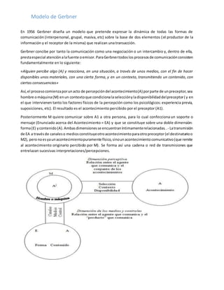 Modelo de Gerbner
En 1956 Gerbner diseña un modelo que pretende expresar la dinámica de todas las formas de
comunicación (interpersonal, grupal, masiva, etc) sobre la base de dos elementos (el productor de la
información y el receptor de la misma) que realizan una transacción.
Gerbner concibe por tanto la comunicación como una negociación o un intercambio y, dentro de ella,
prestaespecial atenciónalafuente oemisor. ParaGerbnertodoslos procesosde comunicaciónconsisten
fundamentalmente en lo siguiente:
«Alguien percibe algo (A) y reacciona, en una situación, a través de unos medios, con el fin de hacer
disponibles unos materiales, con una cierta forma, y en un contexto, transmitiendo un contenido, con
ciertas consecuencias»
Así,el procesocomienzaporunacto de percepcióndel acontecimiento(A) porparte de unpreceptor,sea
hombre omáquina(M) enun contextoque condicionalaselecciónyladisponibilidaddelpreceptor( y en
el que intervienen tanto los factores físicos de la percepción como los psicológicos: experiencia previa,
suposiciones, etc). El resultado es el acontecimiento percibido por el preceptor (A1).
Posteriormente M quiere comunicar sobre A1 a otra persona, para lo cual confecciona un soporte o
mensaje (Enunciado acerca del Acontecimiento = EA) y que se constituye sobre una doble dimensión:
forma(E) ycontenido(A).Ambasdimensionesse encuentraníntimamenterelacionadas..- Latransmisión
de EA a travésde canaleso mediosconstituyeotroacontecimientoparaotropreceptor(el destinatarioo
M2), peronoesyaunacontecimientopuramente físico,sinounacontecimientocomunicativo(que remite
al acontecimiento originario percibido por M). Se forma así una cadena o red de transmisiones que
entrelazan sucesivas interpretaciones/percepciones.
 