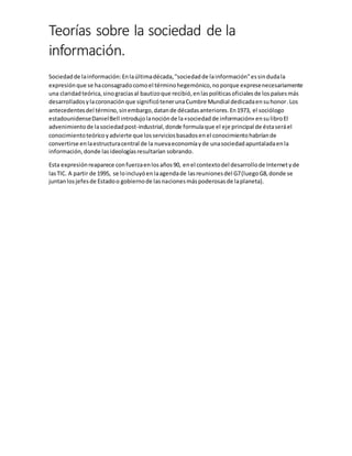 Teorías sobre la sociedad de la
información.
Sociedadde lainformación:Enlaúltimadécada,"sociedadde lainformación"essindudala
expresiónque se haconsagradocomoel términohegemónico,noporque expresenecesariamente
una claridadteórica,sinograciasal bautizoque recibió,enlaspolíticasoficialesde lospaísesmás
desarrolladosylacoronaciónque significótenerunaCumbre Mundial dedicadaensuhonor.Los
antecedentesdel término,sinembargo,datande décadasanteriores.En1973, el sociólogo
estadounidenseDanielBell introdujolanociónde la«sociedadde información» ensulibroEl
advenimientode lasociedadpost-industrial,donde formulaque el eje principal de éstaseráel
conocimientoteóricoyadvierte que losserviciosbasadosenel conocimientohabríande
convertirse enlaestructuracentral de la nuevaeconomíayde unasociedadapuntaladaenla
información,donde lasideologíasresultarían sobrando.
Esta expresiónreaparece confuerzaenlosaños90, enel contextodel desarrollode Internetyde
lasTIC. A partir de 1995, se loincluyóenlaagendade lasreunionesdel G7(luegoG8,donde se
juntanlosjefesde Estadoo gobiernode lasnacionesmáspoderosasde laplaneta).
 