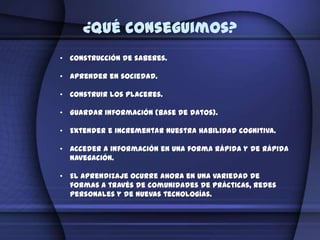 ¿Qué conseguimos?
• Construcción de saberes.

• Aprender en sociedad.

• Construir los placeres.

• Guardar información (base de datos).

• Extender e incrementar nuestra habilidad cognitiva.

• Acceder a información en una forma rápida y de rápida
  navegación.

• El aprendizaje ocurre ahora en una variedad de
  formas a través de comunidades de prácticas, redes
  personales y de nuevas tecnologías.
 