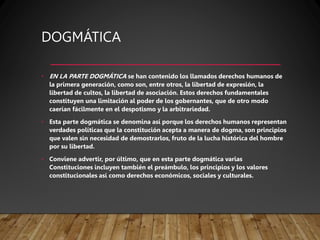 DOGMÁTICA
• EN LA PARTE DOGMÁTICA se han contenido los llamados derechos humanos de
la primera generación, como son, entre otros, la libertad de expresión, la
libertad de cultos, la libertad de asociación. Estos derechos fundamentales
constituyen una limitación al poder de los gobernantes, que de otro modo
caerían fácilmente en el despotismo y la arbitrariedad.
• Esta parte dogmática se denomina así porque los derechos humanos representan
verdades políticas que la constitución acepta a manera de dogma, son principios
que valen sin necesidad de demostrarlos, fruto de la lucha histórica del hombre
por su libertad.
• Conviene advertir, por último, que en esta parte dogmática varias
Constituciones incluyen también el preámbulo, los principios y los valores
constitucionales así como derechos económicos, sociales y culturales.
 