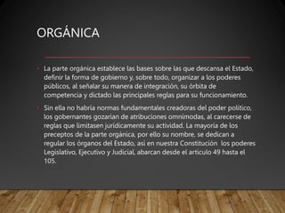 ORGÁNICA
• La parte orgánica establece las bases sobre las que descansa el Estado,
definir la forma de gobierno y, sobre todo, organizar a los poderes
públicos, al señalar su manera de integración, su órbita de
competencia y dictado las principales reglas para su funcionamiento.
• Sin ella no habría normas fundamentales creadoras del poder político,
los gobernantes gozarían de atribuciones omnímodas, al carecerse de
reglas que limitasen jurídicamente su actividad. La mayoría de los
preceptos de la parte orgánica, por ello su nombre, se dedican a
regular los órganos del Estado, así en nuestra Constitución los poderes
Legislativo, Ejecutivo y Judicial, abarcan desde el articulo 49 hasta el
105.
 
