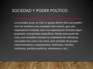 SOCIEDAD Y PODER POLÍTICO
• La sociedad, pues, es más un grupo dentro del cual pueden
vivir los hombres una completa vida común, que una
organización limitada, que una organización limitada algún
propósito o propósitos específicos. Desde este punto de
vista, una sociedad consiste no solamente de individuos
vinculados los unos a los otros, sino también de grupos
interconectados y superpuestos. (Individuo, familias,
sindicatos, partidos políticos, empresarios, etc.)
 