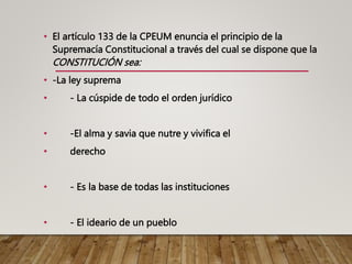 • El artículo 133 de la CPEUM enuncia el principio de la
Supremacía Constitucional a través del cual se dispone que la
CONSTITUCIÓN sea:
• -La ley suprema
• - La cúspide de todo el orden jurídico
• -El alma y savia que nutre y vivifica el
• derecho
• - Es la base de todas las instituciones
• - El ideario de un pueblo
 