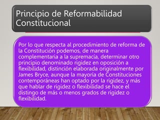 Principio de Reformabilidad
Constitucional
Por lo que respecta al procedimiento de reforma de
la Constitución podemos, de manera
complementaria a la supremacía, determinar otro
principio denominado rigidez en oposición a
flexibilidad, distinción elaborada originalmente por
James Bryce, aunque la mayoría de Constituciones
contemporáneas han optado por la rigidez, y más
que hablar de rigidez o flexibilidad se hace el
distingo de más o menos grados de rigidez o
flexibilidad.
 