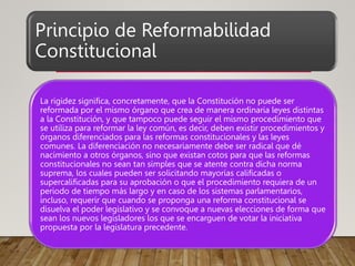 Principio de Reformabilidad
Constitucional
La rigidez significa, concretamente, que la Constitución no puede ser
reformada por el mismo órgano que crea de manera ordinaria leyes distintas
a la Constitución, y que tampoco puede seguir el mismo procedimiento que
se utiliza para reformar la ley común, es decir, deben existir procedimientos y
órganos diferenciados para las reformas constitucionales y las leyes
comunes. La diferenciación no necesariamente debe ser radical que dé
nacimiento a otros órganos, sino que existan cotos para que las reformas
constitucionales no sean tan simples que se atente contra dicha norma
suprema, los cuales pueden ser solicitando mayorías calificadas o
supercalificadas para su aprobación o que el procedimiento requiera de un
periodo de tiempo más largo y en caso de los sistemas parlamentarios,
incluso, requerir que cuando se proponga una reforma constitucional se
disuelva el poder legislativo y se convoque a nuevas elecciones de forma que
sean los nuevos legisladores los que se encarguen de votar la iniciativa
propuesta por la legislatura precedente.
 
