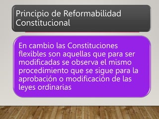 Principio de Reformabilidad
Constitucional
En cambio las Constituciones
flexibles son aquellas que para ser
modificadas se observa el mismo
procedimiento que se sigue para la
aprobación o modificación de las
leyes ordinarias
 