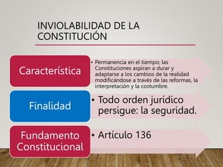 INVIOLABILIDAD DE LA
CONSTITUCIÓN
• Permanencia en el tiempo; las
Constituciones aspiran a durar y
adaptarse a los cambios de la realidad
modificándose a través de las reformas, la
interpretación y la costumbre.
Característica
• Todo orden jurídico
persigue: la seguridad.
Finalidad
• Artículo 136
Fundamento
Constitucional
 
