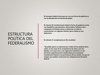 ESTRUCTURA
POLÍTICA DEL
FEDERALISMO
• El concepto federal tiene que ver con una forma de gobierno y
con la distribución territorial del poder.
•
• El artículo 40 constitucional señala la forma de gobierno como
una República representativa, democrática, federal y laica
compuesta de Estados Libres y soberanos en todo lo
concerniente a su régimen interior; pero unidos en una
federación.
•
• El artículo 41 complementa al 40, al señalar:
•
• “El pueblo ejerce su soberanía por medio de los poderes de la
unión, en los casos de la competencia de éstos y por los
Estados, en lo que toca a sus regímenes interiores, en los
términos respectivamente establecidos por la presente
Constitución Federal y las particulares de los estado, las que en
ningún caso podrán contravenir las estipulaciones del pacto
federal”.
 