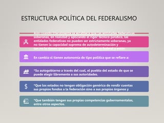 ESTRUCTURA POLÍTICA DEL FEDERALISMO
Aún cuando literalmente se establece que las entidades federativas
soberanas, en realidad y aplicando el rigor técnico-jurídico, las
entidades federativas no pueden ser estrictamente soberanas, ya
no tienen la capacidad suprema de autodeterminación y
tan no la tienen que están sometidas al pacto federal y están
a cooperar con el gobierno federal de acuerdo con la Constitución.
En cambio si tienen autonomía de tipo política que se refiere a:
*Su autogobierno a través del cual, el pueblo del estado de que se
puede elegir libremente a sus autoridades.
*Que los estados no tengan obligación genérica de rendir cuentas
sus propios fondos a la federación sino a sus propios órganos y
*Que también tengan sus propias competencias gubernamentales,
entre otros aspectos.
 