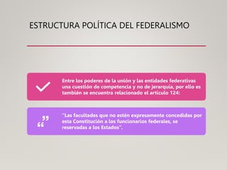 ESTRUCTURA POLÍTICA DEL FEDERALISMO
Entre los poderes de la unión y las entidades federativas
una cuestión de competencia y no de jerarquía, por ello es
también se encuentra relacionado el artículo 124:
“Las facultades que no estén expresamente concedidas por
esta Constitución a los funcionarios federales, se
reservadas a los Estados”.
 