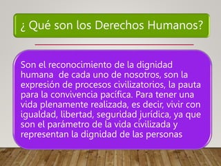 ¿ Qué son los Derechos Humanos?
Son el reconocimiento de la dignidad
humana de cada uno de nosotros, son la
expresión de procesos civilizatorios, la pauta
para la convivencia pacífica. Para tener una
vida plenamente realizada, es decir, vivir con
igualdad, libertad, seguridad jurídica, ya que
son el parámetro de la vida civilizada y
representan la dignidad de las personas
 