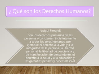 ¿ Qué son los Derechos Humanos?
*Luigui Ferrajoli
Son los derechos primarios de las
personas y conciernen indistintamente
a todos los seres humanos, por
ejemplo: el derecho a la vida y a la
integridad de la persona, la libertad
personal, la libertad de conciencia y
de manifestación de pensamiento, el
derecho a la salud y a la educación y
las garantías penales y procesalescivil.
 