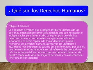 ¿ Qué son los Derechos Humanos?
*Miguel Carbonell
Son aquellos derechos que protegen los bienes básicos de las
personas, entendiendo como tales aquellos que son necesarios e
indispensables para llevar a cabo cualquier plan de vida. Los
derechos humanos nos permiten ser agentes moralmente
autónomos, es decir, capaces de tomar decisiones propias.
Asimismo, los derechos humanos preservan las libertades e
igualdades más importantes para no ser discriminados, por ello, es
que tienen la máxima jerarquía; son el reflejo de las protecciones
más importantes del ser humano que nos permiten llevar a cabo
nuestro modelo de vida, ser mejores personas y en consecuencia
tener una mejor sociedad.
 