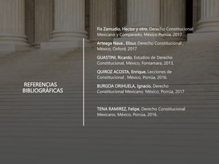 REFERENCIAS
BIBLIOGRÁFICAS
• Fix Zamudio, Hector y otro, Derecho Constitucional
Mexicano y Comparado, México Porrúa, 2017
• Arteaga Nava , Elisur, Derecho Constitucional ,
México, Oxford, 2017
• GUASTINI, Ricardo, Estudios de Derecho
Constitucional, México, Fontamara, 2013,
• QUIROZ ACOSTA, Enrique, Lecciones de
Constitucional , México, Porrúa, 2016.
• BURGOA ORIHUELA, Ignacio, Derecho
Constitucional Mexicano. México, Porrúa, 2017
• TENA RAMIREZ, Felipe, Derecho Constitucional
Mexicano, México, Porrúa, 2016.
 