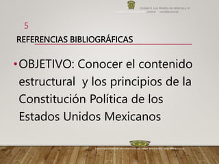 REFERENCIAS BIBLIOGRÁFICAS
•OBJETIVO: Conocer el contenido
estructural y los principios de la
Constitución Política de los
Estados Unidos Mexicanos
Unidad 4. Los Medios de defensa y el
control constitucional.
5
 