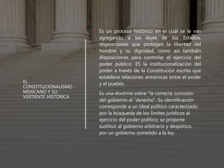 EL
CONSTITUCIONALISMO
MEXICANO Y SU
VERTIENTE HISTÓRICA
• Es un proceso histórico en el cuál se le van
agregando a las leyes de los Estados,
disposiciones que protegen la libertad del
hombre y su dignidad, como así también
disposiciones para controlar el ejercicio del
poder público. ES la institucionalización del
poder a través de la Constitución escrita que
establece relaciones armónicas entre el poder
y el pueblo.
• Es una doctrina sobre "la correcta sumisión
del gobierno al "derecho". Su identificación
corresponde a un ideal político caracterizado
por la búsqueda de los límites jurídicos al
ejercicio del poder político; se propone
sustituir al gobierno arbitrario y despótico,
por un gobierno sometido a la ley.
 