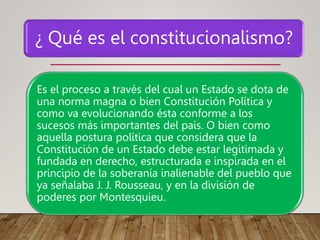 ¿ Qué es el constitucionalismo?
Es el proceso a través del cual un Estado se dota de
una norma magna o bien Constitución Política y
como va evolucionando ésta conforme a los
sucesos más importantes del país. O bien como
aquella postura política que considera que la
Constitución de un Estado debe estar legitimada y
fundada en derecho, estructurada e inspirada en el
principio de la soberanía inalienable del pueblo que
ya señalaba J. J. Rousseau, y en la división de
poderes por Montesquieu.
 