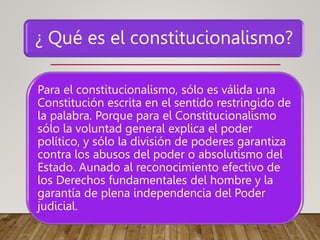 ¿ Qué es el constitucionalismo?
Para el constitucionalismo, sólo es válida una
Constitución escrita en el sentido restringido de
la palabra. Porque para el Constitucionalismo
sólo la voluntad general explica el poder
político, y sólo la división de poderes garantiza
contra los abusos del poder o absolutismo del
Estado. Aunado al reconocimiento efectivo de
los Derechos fundamentales del hombre y la
garantía de plena independencia del Poder
judicial.
 