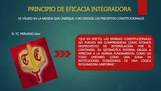 PRINCIPIO DE EFICACIA INTEGRADORA
ES VÁLIDO EN LA MEDIDA QUE UNIFIQUE, Y NO DISOCIE LOS PRECEPTOS CONSTITUCIONALES.
EL TC. PERUANO dice:
“QUE EN EFECTO, LAS NORMAS CONSTITUCIONALES
NO PUEDEN SER COMPRENDIDAS COMO ÁTOMOS
DESPROVISTOS DE INTERRELACIÓN. POR EL
CONTRARIO, SU SISTEMÁTICA INTERNA OBLIGA A
APRECIAR A LA NORMA FUNDAMENTAL COMO UN
TODO UNITARIO, COMO UNA SUMA DE
INSTITUCIONES POSEEDORAS DE UNA LÓGICA
INTEGRADORA UNIFORME.”
 