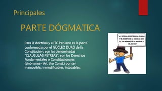 Para la doctrina y el TC Peruano es la parte
conformada por el NÚCLEO DURO de la
Constitución; son las denominadas
“CLAÚSULAS PÉTREAS”, son los Derechos
Fundamentales o Constitucionales
(sinónimos- Art. 3ro Const.) por ser
inamovible, inmodificables, intocables.
 